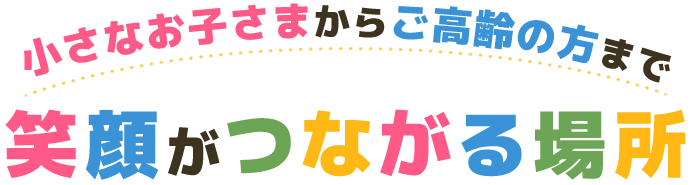 小さなお子さまからご高齢の方まで 笑顔がつながる場所
